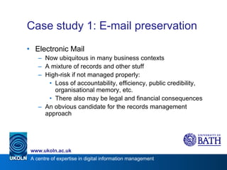 Case study 1: E-mail preservation Electronic Mail Now ubiquitous in many business contexts A mixture of records and other stuff High-risk if not managed properly: Loss of accountability, efficiency, public credibility, organisational memory, etc. There also may be legal and financial consequences An obvious candidate for the records management approach 