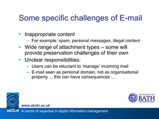 Some specific challenges of E-mail Inappropriate content For example: spam, personal messages, illegal content Wide range of attachment types – some will provide preservation challenges of their own Unclear responsibilities: Users can be reluctant to ‘manage’ incoming mail E-mail seen as personal domain, not as organisational property ... this can have consequences … 