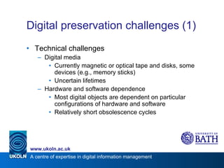 Digital preservation challenges (1) Technical challenges Digital media Currently magnetic or optical tape and disks, some devices (e.g., memory sticks) Uncertain lifetimes Hardware and software dependence Most digital objects are dependent on particular configurations of hardware and software Relatively short obsolescence cycles 