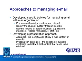 Approaches to managing e-mail Developing specific policies for managing email within an organisation Produce guidance for creators (and others) Identify the chain of custody through lifecycle Need to involve all people involved, e.g. creators, managers, records managers, IT staff, etc. Developing a preservation approach Appraisal - the identification of key e-mail content or records Preservation strategies – the adoption of suitable strategies to deal with that content that needs to be retained  