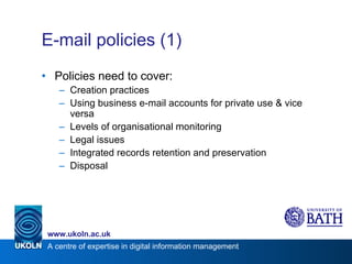 E-mail policies (1) Policies need to cover: Creation practices Using business e-mail accounts for private use & vice versa Levels of organisational monitoring Legal issues Integrated records retention and preservation Disposal  