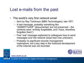 Lost e-mails from the past The world’s very first  network  email Sent by Ray Tomlinson (BBN Technologies), late 1971 A test message, probably something like “QWERTYUIOP” (documented, but not preserved – the contents were “entirely forgettable, and I have, therefore, forgotten them”) First ‘real’ message explained to colleagues how to send messages over the network (exact text now unknown) Probably no significant records management implications, but a key step in the historical development of the Internet was not recorded 