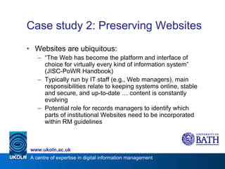 Case study 2: Preserving Websites Websites are ubiquitous: “ The Web has become the platform and interface of choice for virtually every kind of information system” (JISC-PoWR Handbook) Typically run by IT staff (e.g., Web managers), main responsibilities relate to keeping systems online, stable and secure, and up-to-date … content is constantly evolving Potential role for records managers to identify which parts of institutional Websites need to be incorporated within RM guidelines 