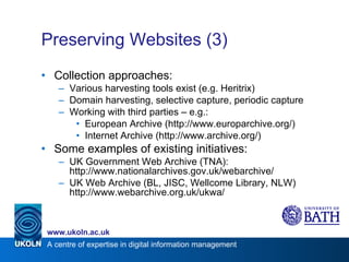 Preserving Websites (3) Collection approaches: Various harvesting tools exist (e.g. Heritrix) Domain harvesting, selective capture, periodic capture Working with third parties – e.g.: European Archive (http://www.europarchive.org/) Internet Archive (http://www.archive.org/) Some examples of existing initiatives: UK Government Web Archive (TNA): http://www.nationalarchives.gov.uk/webarchive/ UK Web Archive (BL, JISC, Wellcome Library, NLW) http://www.webarchive.org.uk/ukwa/ 