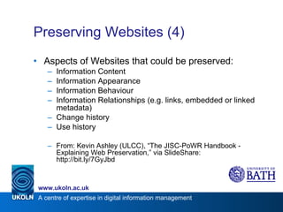 Preserving Websites (4) Aspects of Websites that could be preserved: Information Content Information Appearance Information Behaviour Information Relationships (e.g. links, embedded or linked metadata) Change history Use history From: Kevin Ashley (ULCC), “The JISC-PoWR Handbook - Explaining Web Preservation,” via SlideShare: http://bit.ly/7GyJbd 