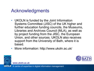 Acknowledgments UKOLN is funded by the Joint Information Systems Committee (JISC) of the UK higher and further education funding councils, the Museums, Libraries and Archives Council (MLA), as well as by project funding from the JISC, the European Union, and other sources. UKOLN also receives support from the University of Bath, where it is based. More information: http://www.ukoln.ac.uk/ 