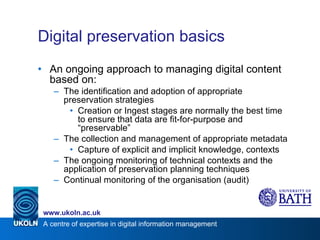Digital preservation basics An ongoing approach to managing digital content based on: The identification and adoption of appropriate preservation strategies Creation or Ingest stages are normally the best time to ensure that data are fit-for-purpose and “preservable” The collection and management of appropriate metadata Capture of explicit and implicit knowledge, contexts The ongoing monitoring of technical contexts and the application of preservation planning techniques Continual monitoring of the organisation (audit) 