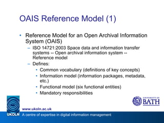 OAIS Reference Model (1) Reference Model for an Open Archival Information System (OAIS) ISO 14721:2003 Space data and information transfer systems -- Open archival information system -- Reference model Defines: Common vocabulary (definitions of key concepts) Information model (information packages, metadata, etc.) Functional model (six functional entities) Mandatory responsibilities 