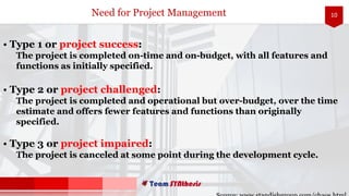 10
• Type 1 or project success:
The project is completed on-time and on-budget, with all features and
functions as initially specified.
• Type 2 or project challenged:
The project is completed and operational but over-budget, over the time
estimate and offers fewer features and functions than originally
specified.
• Type 3 or project impaired:
The project is canceled at some point during the development cycle.
Need for Project Management
 