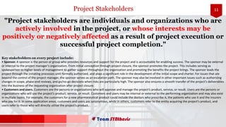 11
"Project stakeholders are individuals and organizations who are
actively involved in the project, or whose interests may be
positively or negatively affected as a result of project execution or
successful project completion."
Key stakeholders on every project include:
• Sponsor. A sponsor is the person or group who provides resources and support for the project and is accountable for enabling success. The sponsor may be external
or internal to the project manager’s organization. From initial conception through project closure, the sponsor promotes the project. This includes serving as
spokesperson to higher levels of management to gather support throughout the organization and promoting the benefits the project brings. The sponsor leads the
project through the initiating processes until formally authorized, and plays a significant role in the development of the initial scope and charter. For issues that are
beyond the control of the project manager, the sponsor serves as an escalation path. The sponsor may also be involved in other important issues such as authorizing
changes in scope, phase-end reviews, and go/no-go decisions when risks are particularly high. The sponsor also ensures a smooth transfer of the project’s deliverables
into the business of the requesting organization after project closure.
• Customers and users. Customers are the persons or organizations who will approve and manage the project’s product, service, or result. Users are the persons or
organizations who will use the project’s product, service, or result. Customers and users may be internal or external to the performing organization and may also exist
in multiple layers. For example, the customers for a new pharmaceutical product could include the doctors who prescribe it, the patients who use it and the insurers
who pay for it. In some application areas, customers and users are synonymous, while in others, customers refer to the entity acquiring the project’s product, and
users refer to those who will directly utilize the project’s product.
Project Stakeholders
 