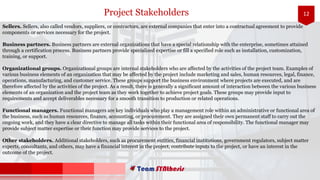 12
Sellers. Sellers, also called vendors, suppliers, or contractors, are external companies that enter into a contractual agreement to provide
components or services necessary for the project.
Business partners. Business partners are external organizations that have a special relationship with the enterprise, sometimes attained
through a certification process. Business partners provide specialized expertise or fill a specified role such as installation, customization,
training, or support.
Organizational groups. Organizational groups are internal stakeholders who are affected by the activities of the project team. Examples of
various business elements of an organization that may be affected by the project include marketing and sales, human resources, legal, finance,
operations, manufacturing, and customer service. These groups support the business environment where projects are executed, and are
therefore affected by the activities of the project. As a result, there is generally a significant amount of interaction between the various business
elements of an organization and the project team as they work together to achieve project goals. These groups may provide input to
requirements and accept deliverables necessary for a smooth transition to production or related operations.
Functional managers. Functional managers are key individuals who play a management role within an administrative or functional area of
the business, such as human resources, finance, accounting, or procurement. They are assigned their own permanent staff to carry out the
ongoing work, and they have a clear directive to manage all tasks within their functional area of responsibility. The functional manager may
provide subject matter expertise or their function may provide services to the project.
Other stakeholders. Additional stakeholders, such as procurement entities, financial institutions, government regulators, subject matter
experts, consultants, and others, may have a financial interest in the project, contribute inputs to the project, or have an interest in the
outcome of the project.
Project Stakeholders
 