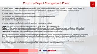 14What is a Project Management Plan?
A project plan is a formal document designed to guide the control and execution of a project. A project plan is the key to a
successful project and is the most important document that needs to be created when starting any business project.
A project plan is used for the following purposes:
To document and communicate stakeholder products and project expectations
To control schedule and delivery
To calculate and manage associated risks
A project plan answers the following basic questions regarding the project:
Why? - What is the task related to the project? Why is the project is being sponsored?
What? - What are the activities required to successfully complete the project? What are the main products or deliverables?
Who? - Who will take part in the project and what are their responsibilities during the project? How can they be organized?
When? - What exactly is the project schedule and when can the milestones be completed?
Project initiation requires detailed and vital documentation to track project requirements, functionalities, scheduling and budget.
Poor documentation can lead to disastrous results for all project stakeholders. Formal project plans establish detailed project
requirements, including human and financial resources, communications, projected time lines and risk management.
A project plan is a formal agreement between the project procurer and developer. It documents and ensures mutual project
stakeholder approval while assisting management and technical teams with project tracking
 