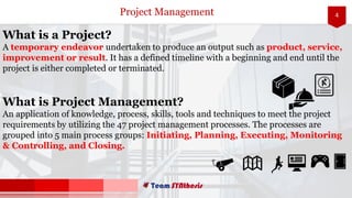 4Project Management
What is a Project?
A temporary endeavor undertaken to produce an output such as product, service,
improvement or result. It has a defined timeline with a beginning and end until the
project is either completed or terminated.
What is Project Management?
An application of knowledge, process, skills, tools and techniques to meet the project
requirements by utilizing the 47 project management processes. The processes are
grouped into 5 main process groups: Initiating, Planning, Executing, Monitoring
& Controlling, and Closing.
 