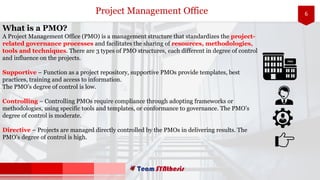 6Project Management Office
What is a PMO?
A Project Management Office (PMO) is a management structure that standardizes the project-
related governance processes and facilitates the sharing of resources, methodologies,
tools and techniques. There are 3 types of PMO structures, each different in degree of control
and influence on the projects.
Supportive – Function as a project repository, supportive PMOs provide templates, best
practices, training and access to information.
The PMO’s degree of control is low.
Controlling – Controlling PMOs require compliance through adopting frameworks or
methodologies, using specific tools and templates, or conformance to governance. The PMO’s
degree of control is moderate.
Directive – Projects are managed directly controlled by the PMOs in delivering results. The
PMO’s degree of control is high.
PMO
 