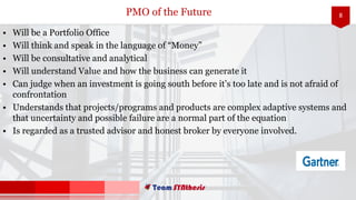 8
• Will be a Portfolio Office
• Will think and speak in the language of “Money”
• Will be consultative and analytical
• Will understand Value and how the business can generate it
• Can judge when an investment is going south before it’s too late and is not afraid of
confrontation
• Understands that projects/programs and products are complex adaptive systems and
that uncertainty and possible failure are a normal part of the equation
• Is regarded as a trusted advisor and honest broker by everyone involved.
PMO of the Future
 