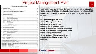14Project Management Plan
The project management plan defines how the project is executed,
monitored, controlled and closed. It is progressively elaborated by
updates and change requests. The project management plan
contains:
 Scope Management Plan
 Time Management Plan
 Cost Management Plan
 Quality Management Plan
 Human Resource Management Plan
 Communications Management Plan
 Risk Management Plan
 Procurement Management Plan
 Stakeholder Management Plan
 Others
 