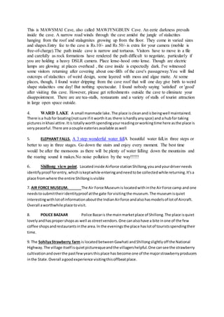 This is MAWSMAI Cave, also called MAWJYNGBUIN Cave. An eerie darkness prevails
inside the cave. A narrow road winds through the cave amidst the jungle of stalactites
hanging from the roof and stalagmites growing up from the floor. They come in varied sizes
and shapes.Entry fee to the cave is Rs.10/- and Rs 50/- is extra for your camera (mobile is
free-of-charge).The path inside cave is narrow and tortuous. Visitors have to move in a file
and carefully as rock formations have rendered the path difficult to negotiate, particularly if
you are holding a heavy DSLR camera. Place lense-hood onto lense. Though are electric
lamps are glowing at places overhead , the cave inside is expectedly dark. I've witnessed
some visitors returning after covering about one-fifth of the cave's passageway.You will find
outcrops of stalactites of weird design, some layered with moss and algae matte. At some
places, though, I found water dripping from the cave roof that will one day give birth to weird
shape stalactites one day! But nothing spectacular. I found nobody saying 'satisfied' or 'good'
after visiting this cave. However, please get refreshments outside the cave to eliminate your
disappointment. There are are tea-stalls, restaurants and a variety of stalls of tourist attraction
in large open space outside.
4. WARD LAKE A small manmade lake.The place iscleanandisbeingwell maintained.
There isa hubfor boating(notsure if it worthitas there ishardlyanyspce) and a hubfor taking
picturesinkhasi attire.Itis totallyworthspendingyourreadingorworkingtime here asthe place is
verypeaceful.There are acouple eateriesavailable aswell
5. ELEPHANT FALLS. A 3 step wonderful water fallA beautiful water fall,in three steps or
better to say in three stages. Go down the stairs and enjoy every moment. The best time
would be after the monsoons as there will be plenty of water falling down the mountains and
the roaring sound it makes.No noise pollution by the way!!!!!!
6. Shillong view point. Locatedinside Airforce stationShillong,youandyourdriverneeds
identifyproof forentry,whichiskeptwhile enteringandneedtobe collectedwhile returning.It'sa
place fromwhere the entire Shillongisvisible
7. AIR FORCE MUSEUM. The Air Force Museumis locatedwithinthe AirForce camp and one
needstosubmittheiridentityproof atthe gate forvisitingthe museum.The museumisquiet
interestingwithlotof informationaboutthe IndianAirforce andalsohasmodelsof lotof Aircraft.
Overall aworthwhile place tovisit.
8. POLICE BAZAAR Police Bazaris the mainmarketplace of Shillong.The place isquiet
lovelyandhaspropershopsas well asstreetvendors.One canalsohave a bite inone of the few
coffee shopsandrestaurantsinthe area.In the eveningsthe place haslotof touristsspendingtheir
time.
9. The SohilyaStrawberry farm is locatedbetweenGawhati andShillongslightlyoff the National
Highway.The village itself isquietpicturesqueandthe villagershelpful.One cansee the strawberry
cultivationandoverthe pastfewyearsthisplace has become one of the majorstrawberryproducers
inthe State.Overall agoodexperience visitingthisoffbeatplace.
 