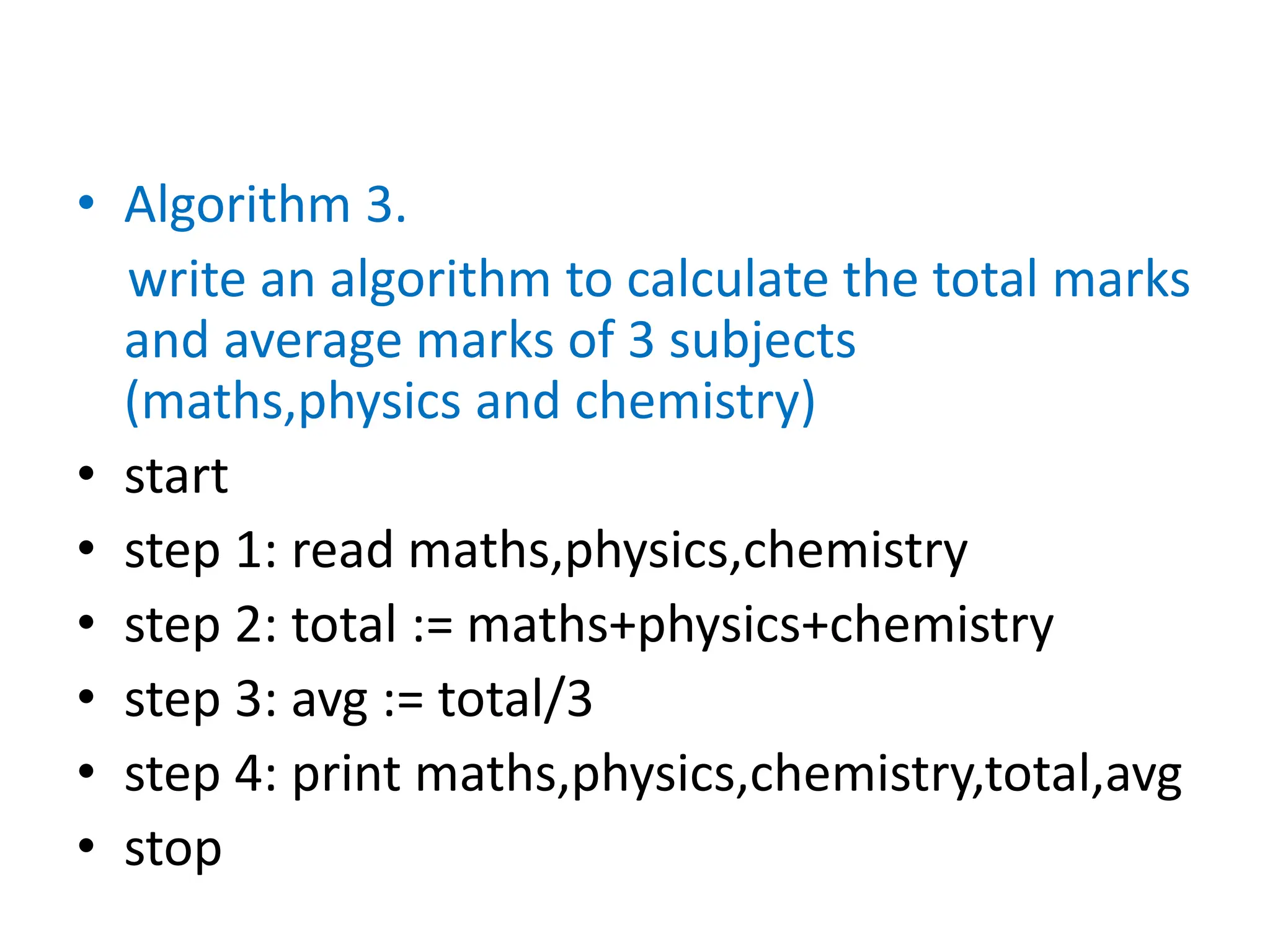 • Algorithm 3.
write an algorithm to calculate the total marks
and average marks of 3 subjects
(maths,physics and chemistry)
• start
• step 1: read maths,physics,chemistry
• step 2: total := maths+physics+chemistry
• step 3: avg := total/3
• step 4: print maths,physics,chemistry,total,avg
• stop
 