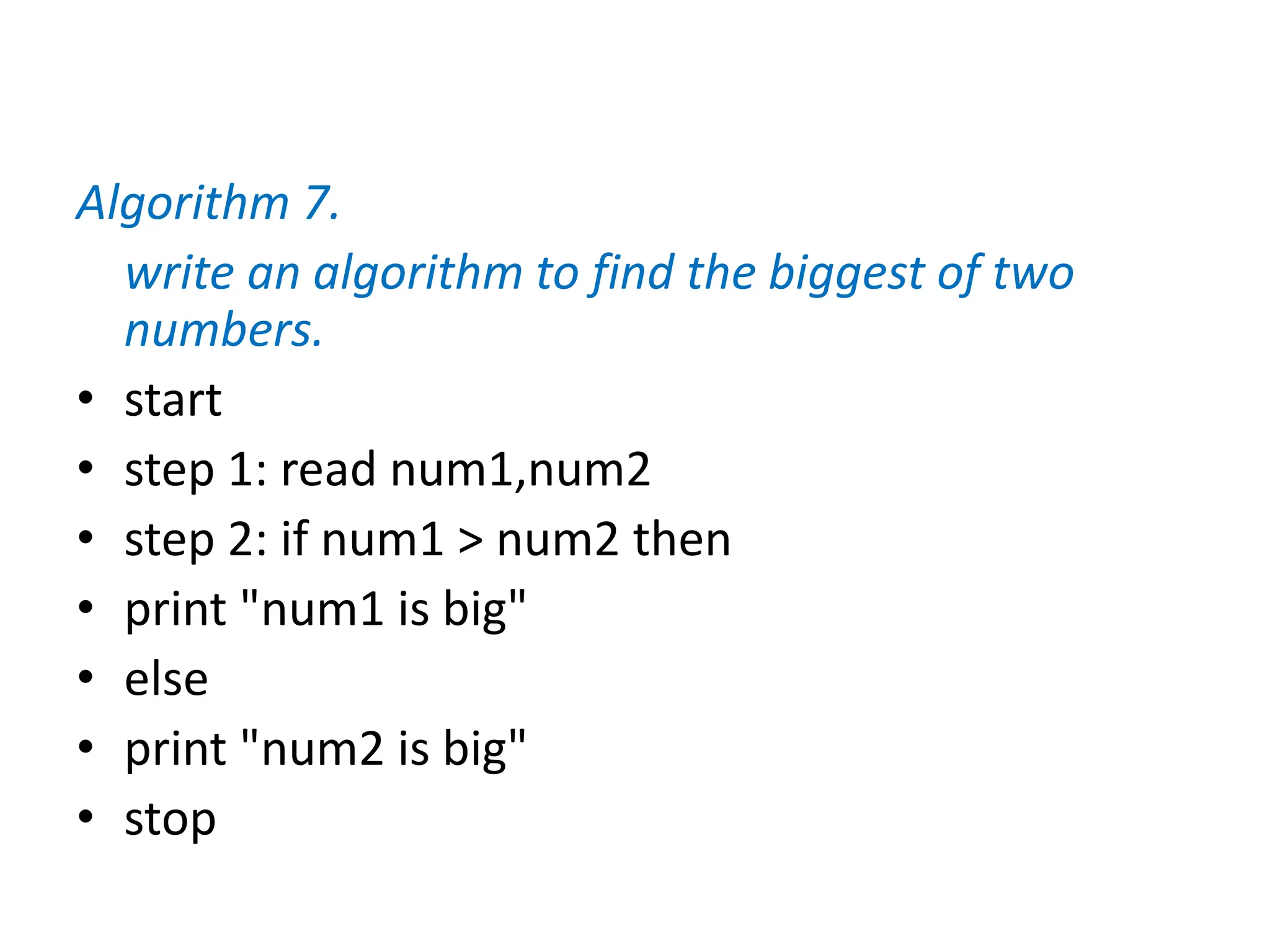Algorithm 7.
write an algorithm to find the biggest of two
numbers.
• start
• step 1: read num1,num2
• step 2: if num1 > num2 then
• print "num1 is big"
• else
• print "num2 is big"
• stop
 
