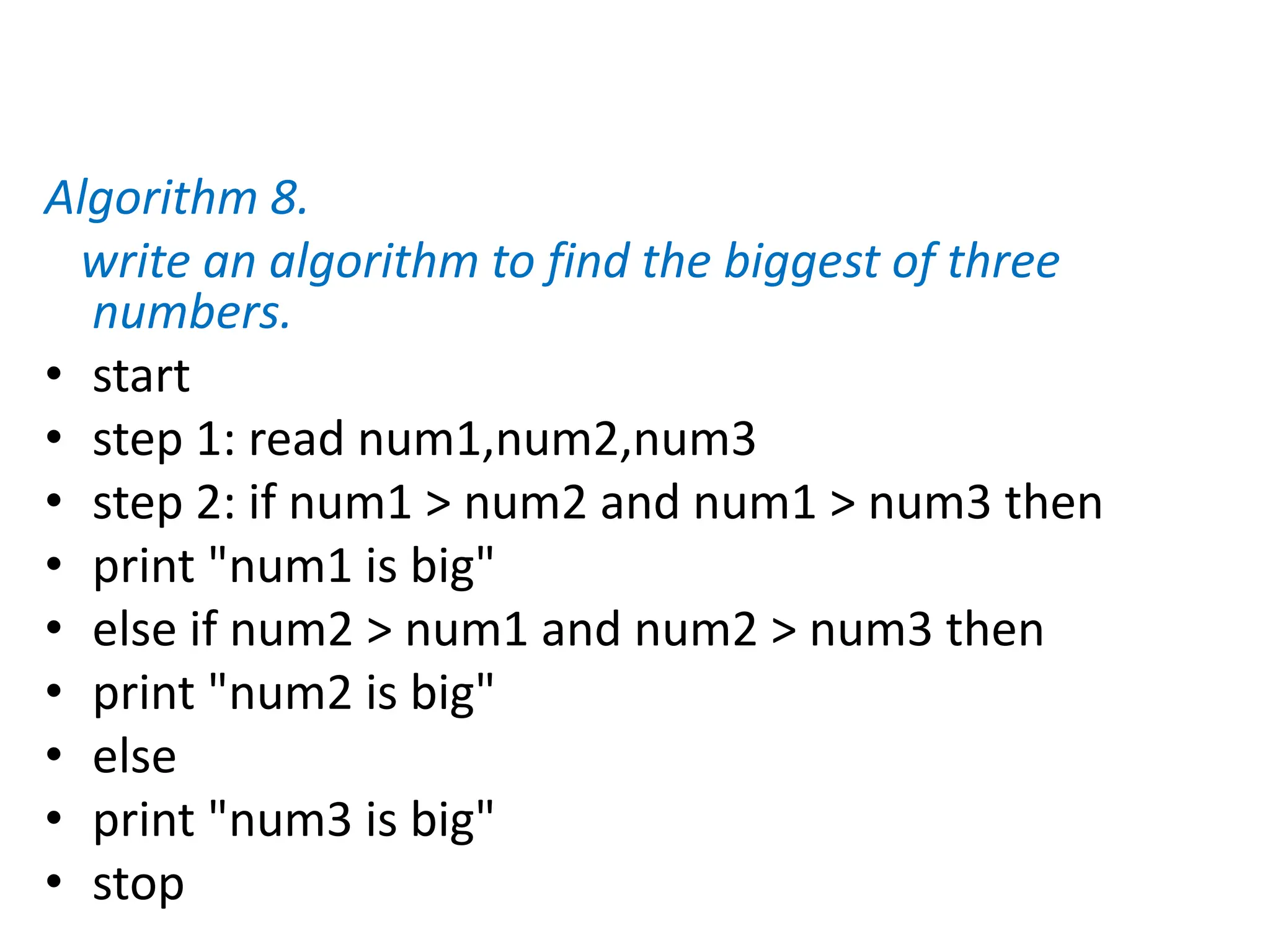 Algorithm 8.
write an algorithm to find the biggest of three
numbers.
• start
• step 1: read num1,num2,num3
• step 2: if num1 > num2 and num1 > num3 then
• print "num1 is big"
• else if num2 > num1 and num2 > num3 then
• print "num2 is big"
• else
• print "num3 is big"
• stop
 