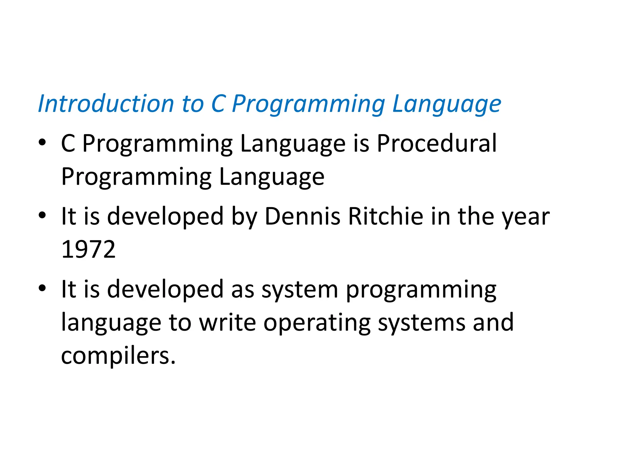 Introduction to C Programming Language
• C Programming Language is Procedural
Programming Language
• It is developed by Dennis Ritchie in the year
1972
• It is developed as system programming
language to write operating systems and
compilers.
 
