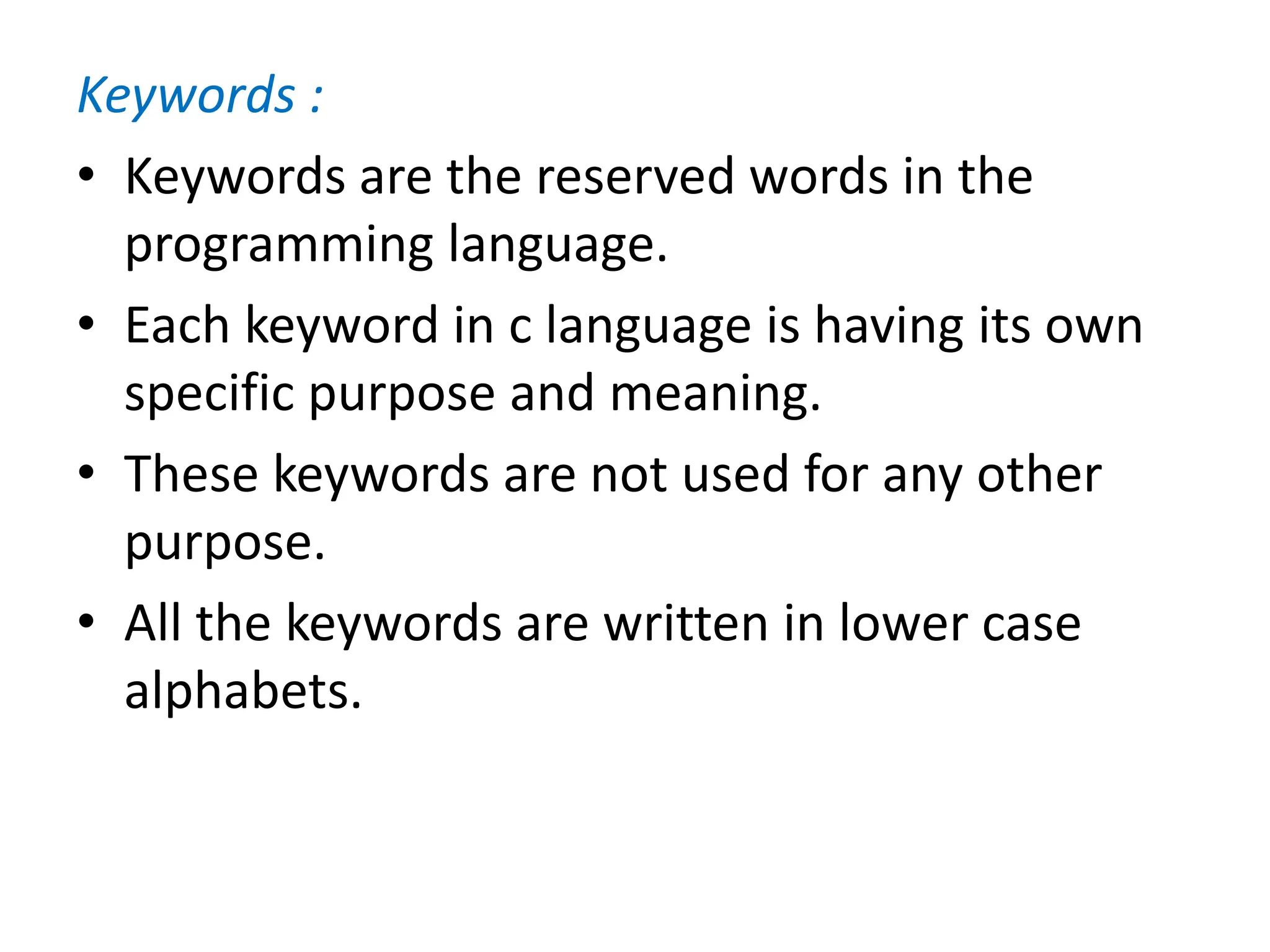 Keywords :
• Keywords are the reserved words in the
programming language.
• Each keyword in c language is having its own
specific purpose and meaning.
• These keywords are not used for any other
purpose.
• All the keywords are written in lower case
alphabets.
 