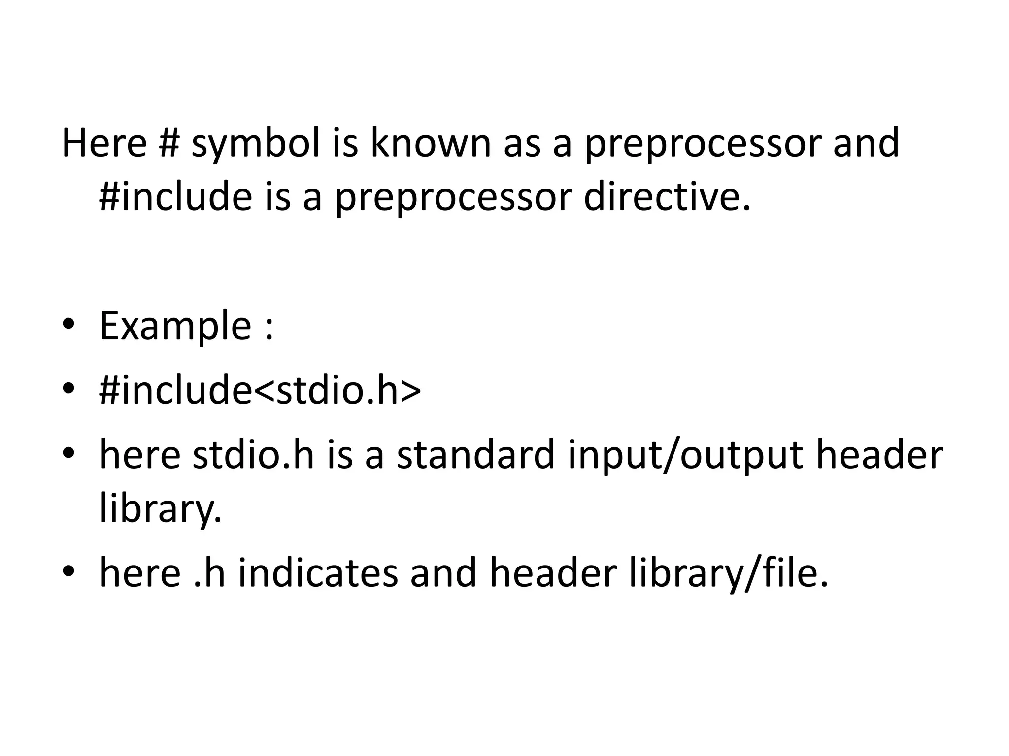 Here # symbol is known as a preprocessor and
#include is a preprocessor directive.
• Example :
• #include<stdio.h>
• here stdio.h is a standard input/output header
library.
• here .h indicates and header library/file.
 