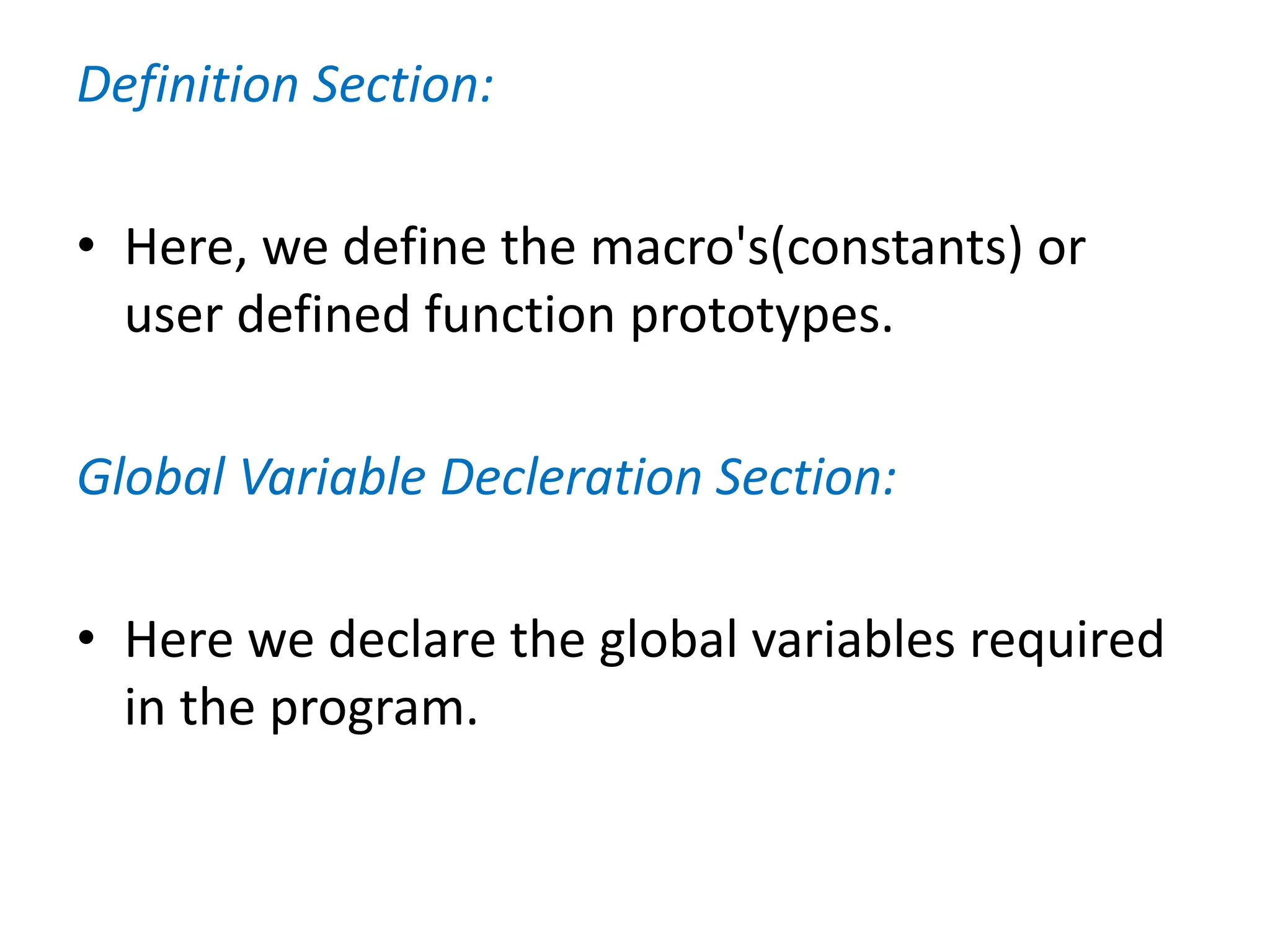 Definition Section:
• Here, we define the macro's(constants) or
user defined function prototypes.
Global Variable Decleration Section:
• Here we declare the global variables required
in the program.
 