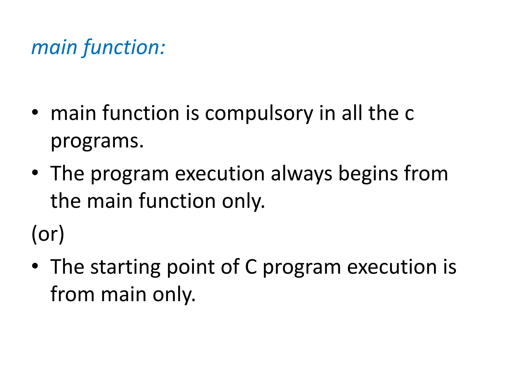 main function:
• main function is compulsory in all the c
programs.
• The program execution always begins from
the main function only.
(or)
• The starting point of C program execution is
from main only.
 