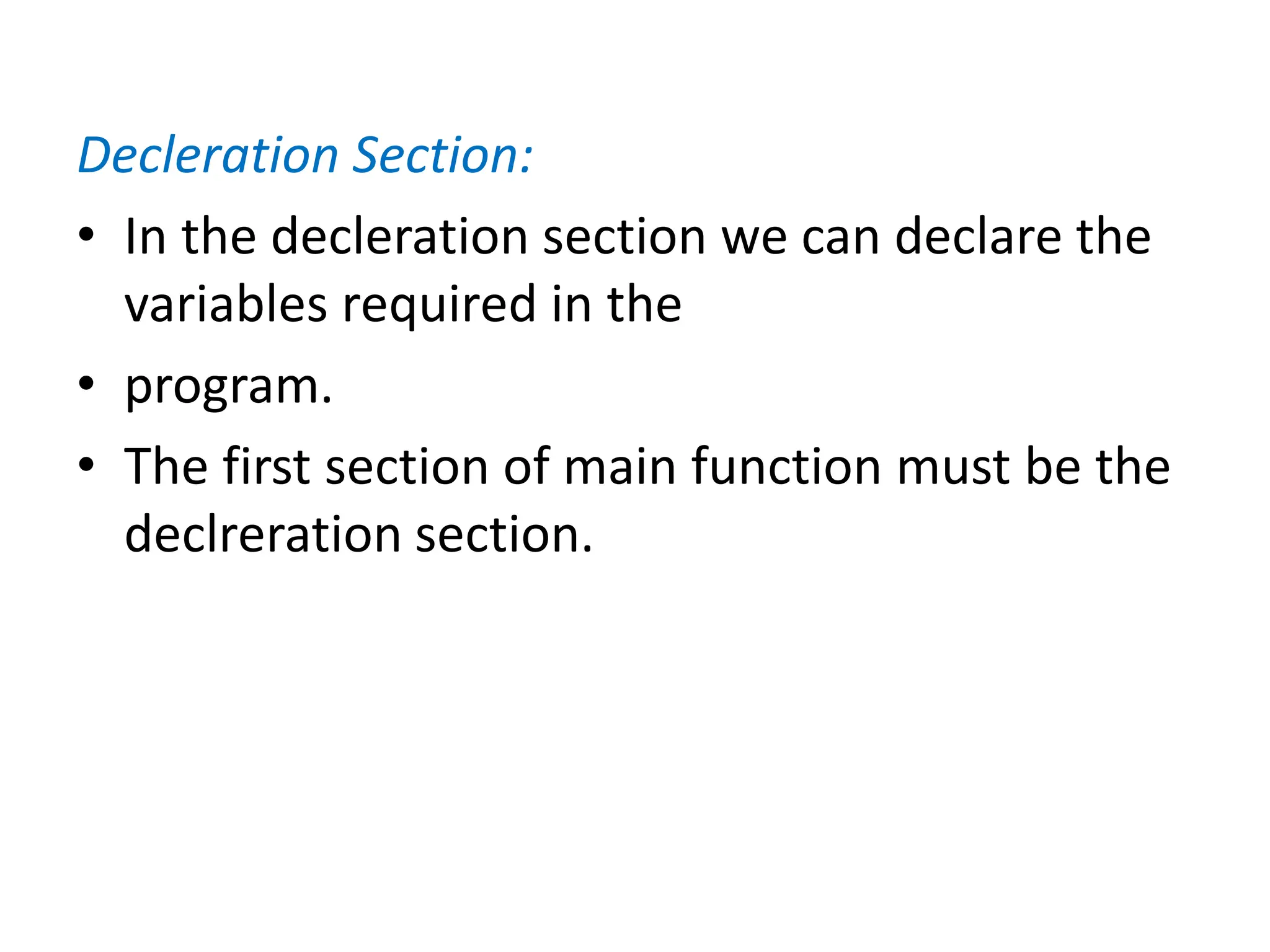 Decleration Section:
• In the decleration section we can declare the
variables required in the
• program.
• The first section of main function must be the
declreration section.
 
