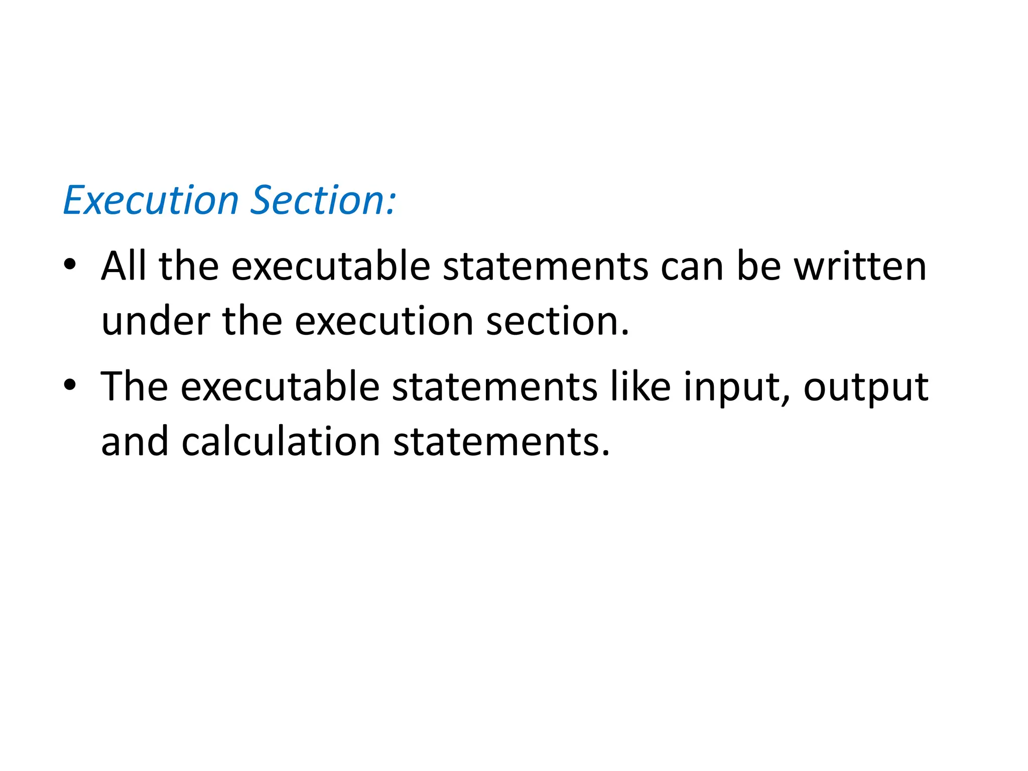 Execution Section:
• All the executable statements can be written
under the execution section.
• The executable statements like input, output
and calculation statements.
 