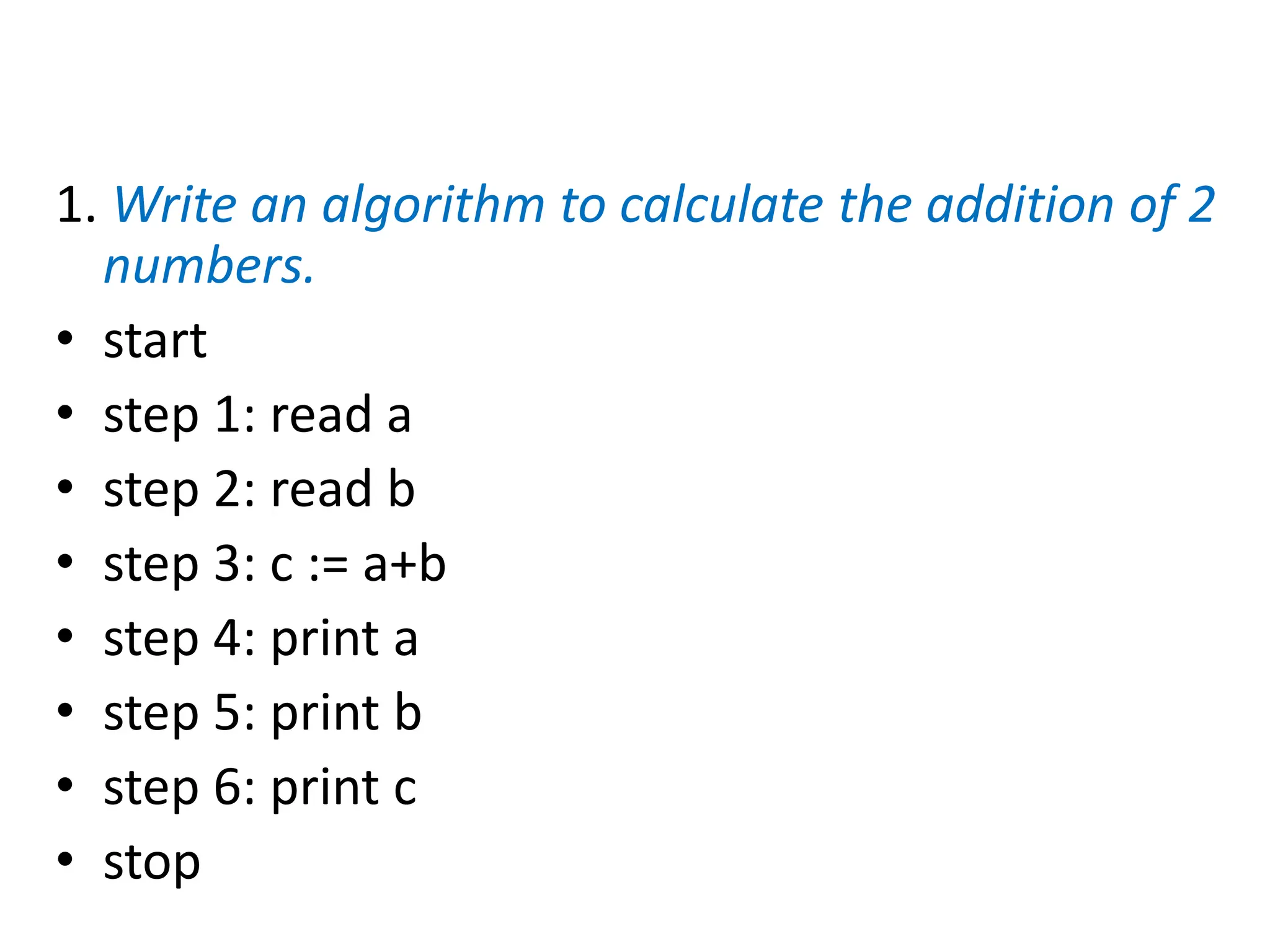 1. Write an algorithm to calculate the addition of 2
numbers.
• start
• step 1: read a
• step 2: read b
• step 3: c := a+b
• step 4: print a
• step 5: print b
• step 6: print c
• stop
 