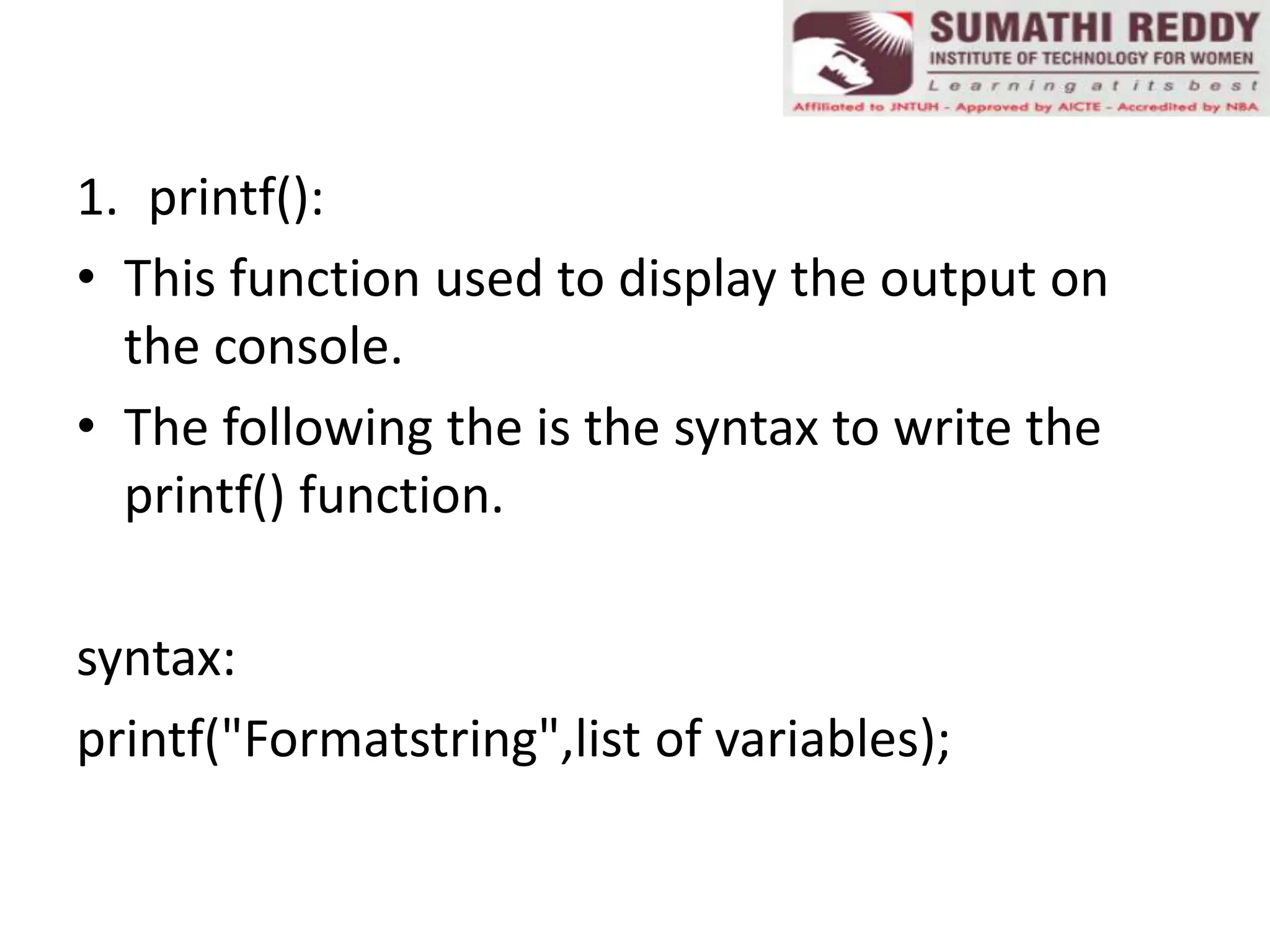 1. printf():
• This function used to display the output on
the console.
• The following the is the syntax to write the
printf() function.
syntax:
printf("Formatstring",list of variables);
 