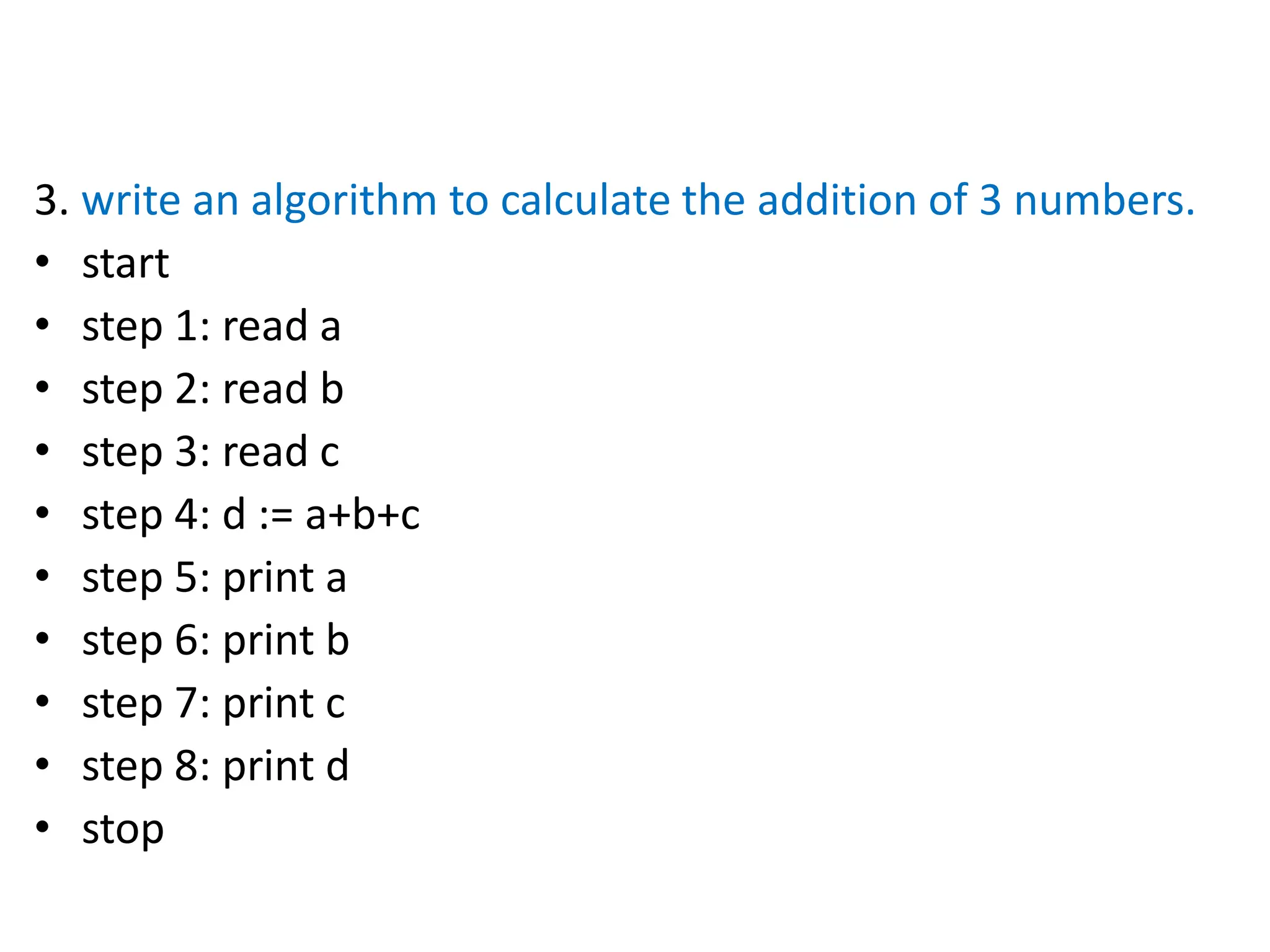 3. write an algorithm to calculate the addition of 3 numbers.
• start
• step 1: read a
• step 2: read b
• step 3: read c
• step 4: d := a+b+c
• step 5: print a
• step 6: print b
• step 7: print c
• step 8: print d
• stop
 