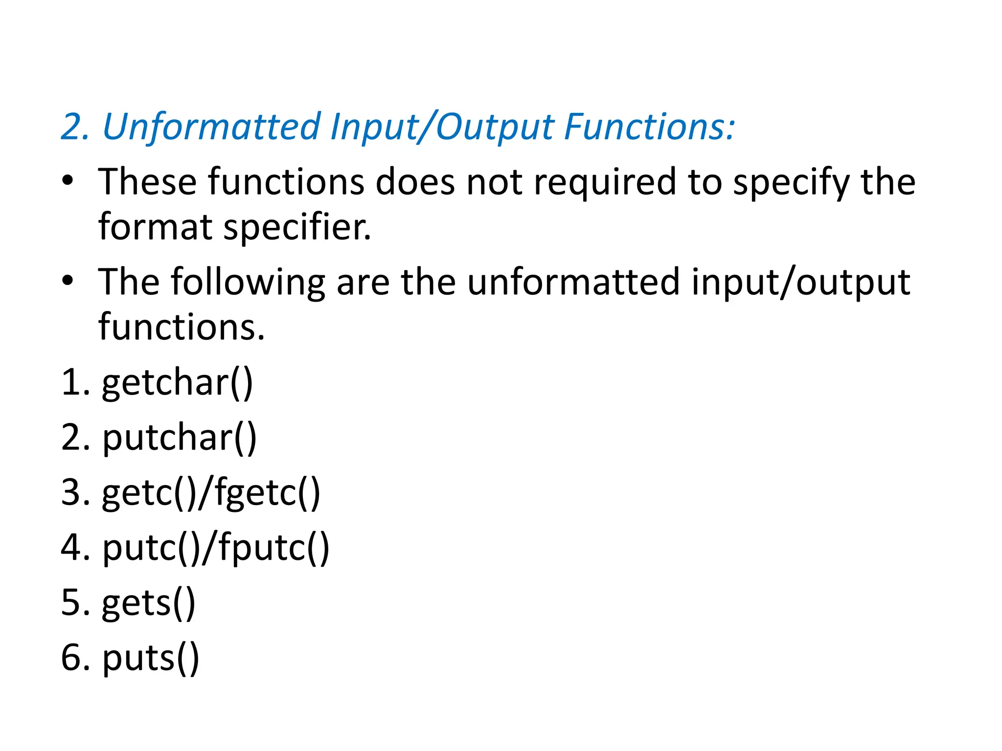 2. Unformatted Input/Output Functions:
• These functions does not required to specify the
format specifier.
• The following are the unformatted input/output
functions.
1. getchar()
2. putchar()
3. getc()/fgetc()
4. putc()/fputc()
5. gets()
6. puts()
 