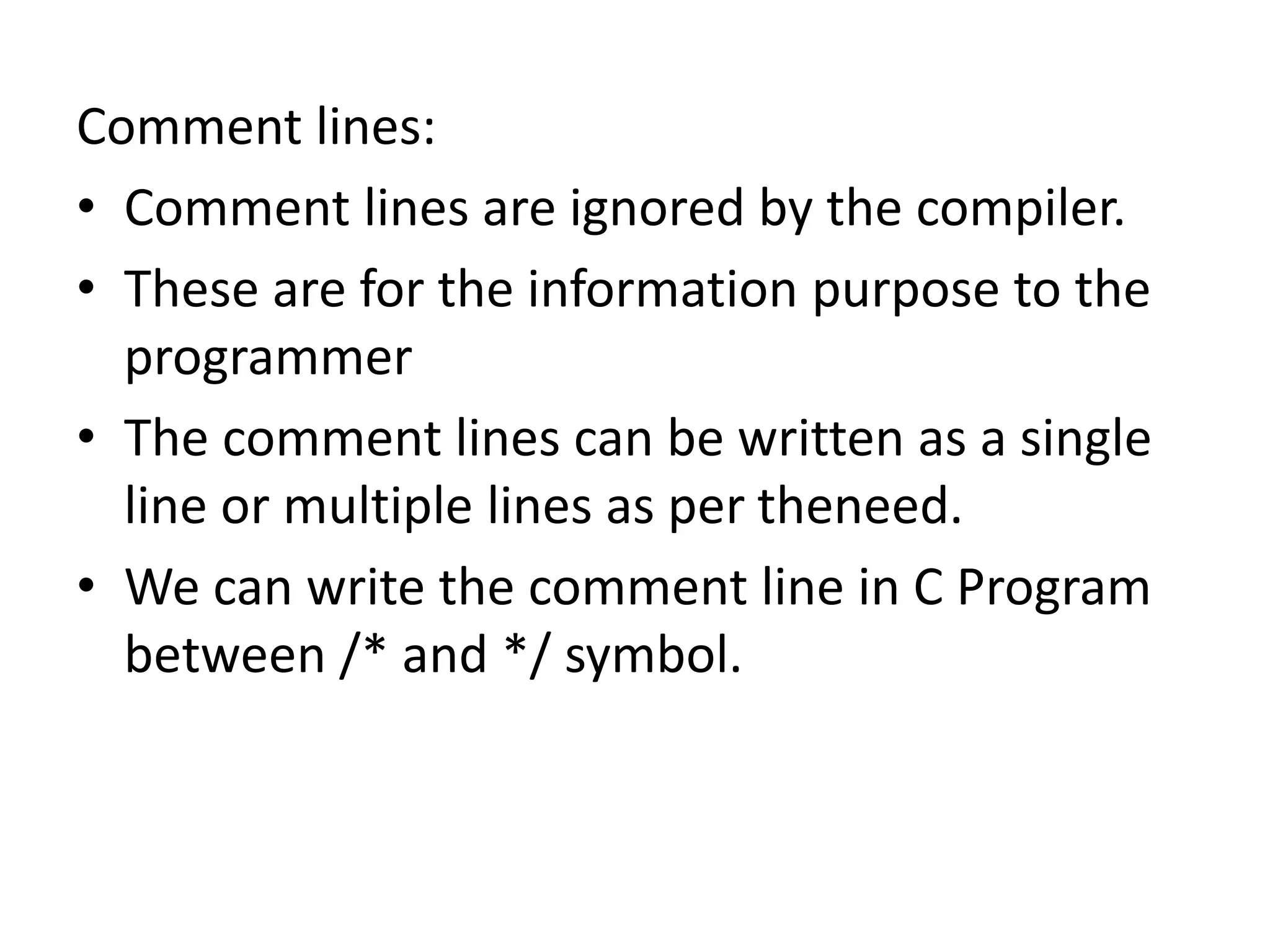 Comment lines:
• Comment lines are ignored by the compiler.
• These are for the information purpose to the
programmer
• The comment lines can be written as a single
line or multiple lines as per theneed.
• We can write the comment line in C Program
between /* and */ symbol.
 