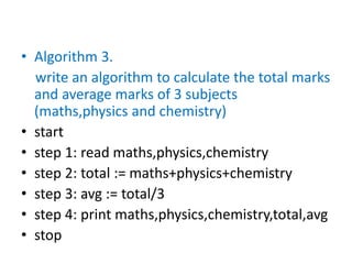 • Algorithm 3.
write an algorithm to calculate the total marks
and average marks of 3 subjects
(maths,physics and chemistry)
• start
• step 1: read maths,physics,chemistry
• step 2: total := maths+physics+chemistry
• step 3: avg := total/3
• step 4: print maths,physics,chemistry,total,avg
• stop
 