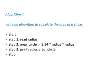 Algorithm 4.
write an algorithm to calculate the area of a circle.
• start
• step 1: read radius
• step 2: area_circle := 3.14 * radius * radius
• step 3: print radius,area_circle
• stop
 