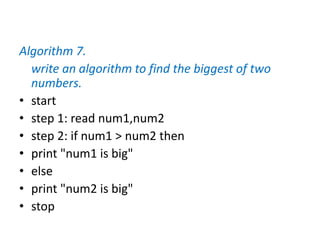 Algorithm 7.
write an algorithm to find the biggest of two
numbers.
• start
• step 1: read num1,num2
• step 2: if num1 > num2 then
• print "num1 is big"
• else
• print "num2 is big"
• stop
 
