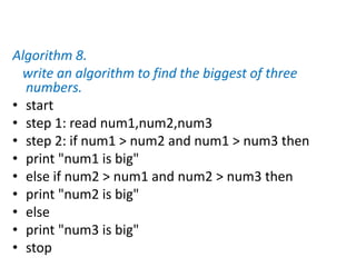 Algorithm 8.
write an algorithm to find the biggest of three
numbers.
• start
• step 1: read num1,num2,num3
• step 2: if num1 > num2 and num1 > num3 then
• print "num1 is big"
• else if num2 > num1 and num2 > num3 then
• print "num2 is big"
• else
• print "num3 is big"
• stop
 