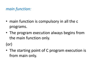 main function:
• main function is compulsory in all the c
programs.
• The program execution always begins from
the main function only.
(or)
• The starting point of C program execution is
from main only.
 