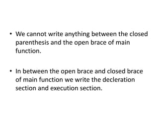 • We cannot write anything between the closed
parenthesis and the open brace of main
function.
• In between the open brace and closed brace
of main function we write the decleration
section and execution section.
 