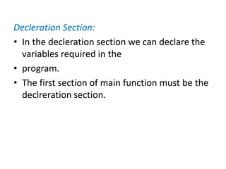 Decleration Section:
• In the decleration section we can declare the
variables required in the
• program.
• The first section of main function must be the
declreration section.
 