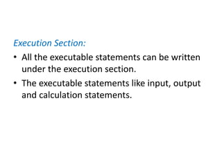 Execution Section:
• All the executable statements can be written
under the execution section.
• The executable statements like input, output
and calculation statements.
 
