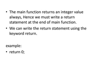 • The main function returns an integer value
always, Hence we must write a return
statement at the end of main function.
• We can write the return statement using the
keyword return.
example:
• return 0;
 