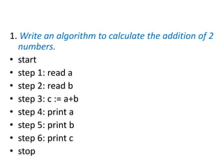 1. Write an algorithm to calculate the addition of 2
numbers.
• start
• step 1: read a
• step 2: read b
• step 3: c := a+b
• step 4: print a
• step 5: print b
• step 6: print c
• stop
 