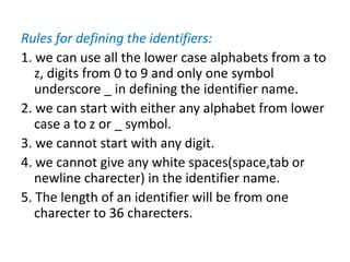 Rules for defining the identifiers:
1. we can use all the lower case alphabets from a to
z, digits from 0 to 9 and only one symbol
underscore _ in defining the identifier name.
2. we can start with either any alphabet from lower
case a to z or _ symbol.
3. we cannot start with any digit.
4. we cannot give any white spaces(space,tab or
newline charecter) in the identifier name.
5. The length of an identifier will be from one
charecter to 36 charecters.
 
