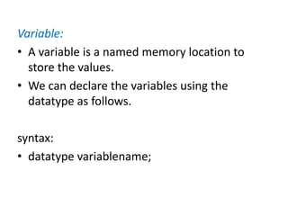 Variable:
• A variable is a named memory location to
store the values.
• We can declare the variables using the
datatype as follows.
syntax:
• datatype variablename;
 