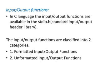 Input/Output functions:
• In C language the input/output functions are
available in the stdio.h(standard input/output
header library).
The input/output functions are classified into 2
categories.
• 1. Formatted Input/Output Functions
• 2. Unformatted Input/Output Functions
 