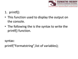 1. printf():
• This function used to display the output on
the console.
• The following the is the syntax to write the
printf() function.
syntax:
printf("Formatstring",list of variables);
 